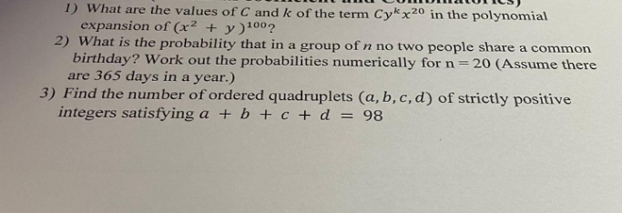 1) What are the values of C and k of the term Cykx20 in the polynomial
expansion of (x² + y )100?
2) What is the probability that in a group of n no two people share a common
birthday? Work out the probabilities numerically for n=20 (Assume there
are 365 days in a year.)
3) Find the number of ordered quadruplets (a, b, c, d) of strictly positive
integers satisfying a + b + c + d = 98
