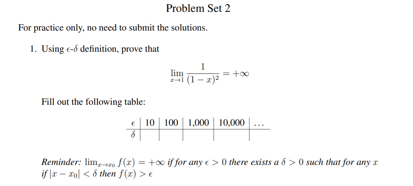 Problem Set 2
For practice only, no need to submit the solutions.
1. Using E-6 definition, prove that
1
lim
= +o0
Fill out the following table:
10100 1,000 10,000
Reminder: lm2o f(x) = +00 if for any e > 0 there exists a d > 0 such that for any x
if x - ol then f(x) > e
