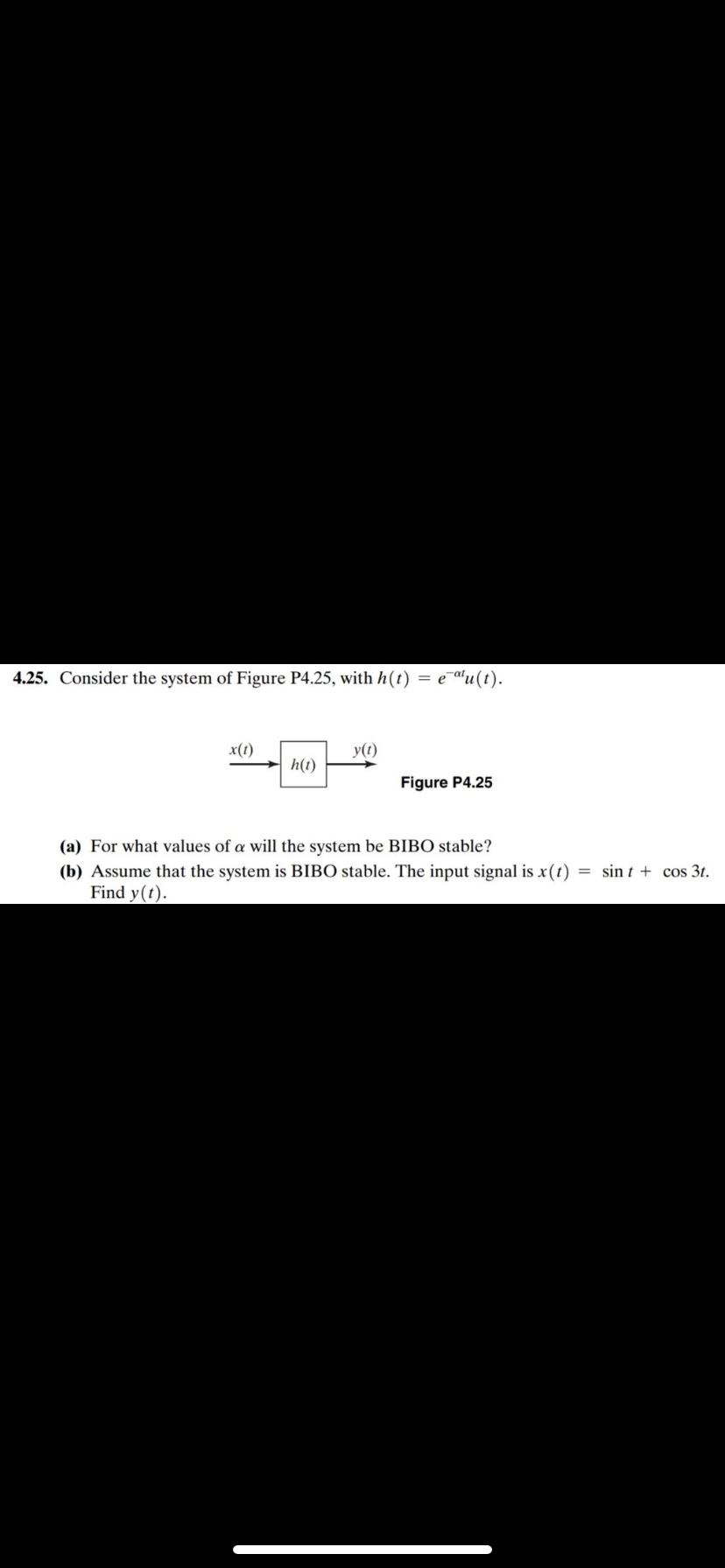 4.25. Consider the system of Figure P4.25, with h(t) = e¯al u (t).
x(1)
y(t)
h(t)
Figure P4.25
(a) For what values of a will the system be BIBO stable?
= sin t + cos 3t.
(b) Assume that the system is BIBO stable. The input signal is x(t)
Find y(t).
