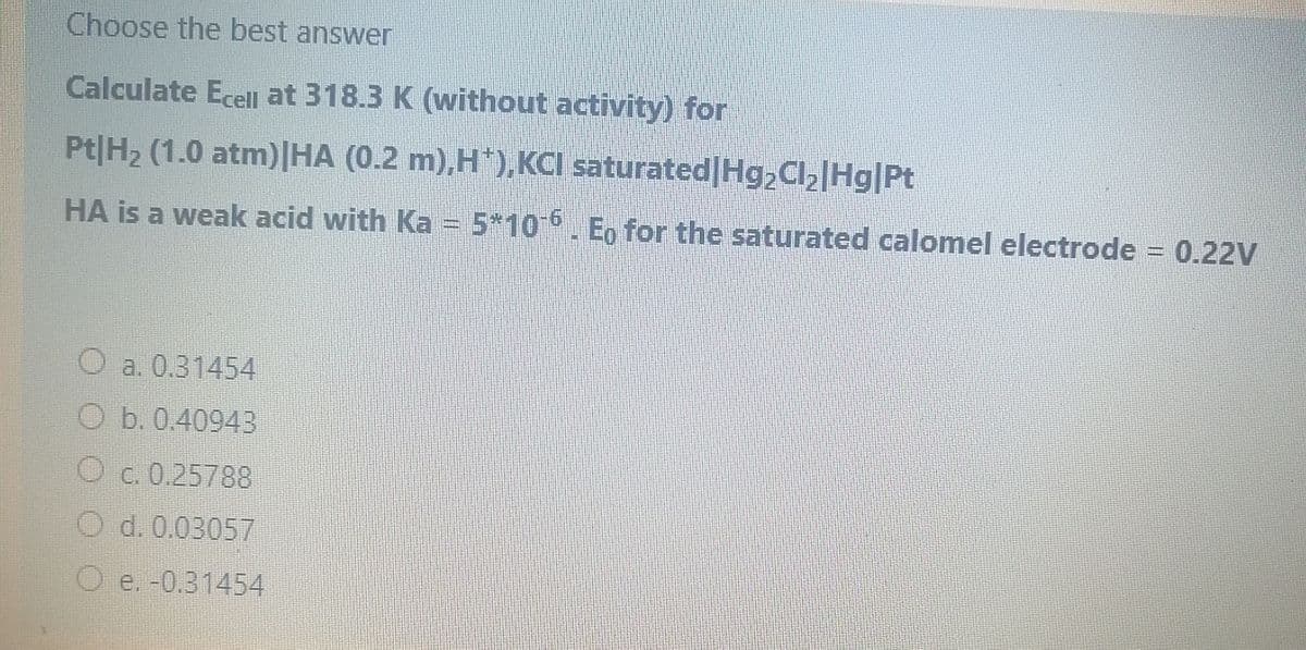 Choose the best answer
Calculate Ecel at 318.3 K (without activity) for
Pt|H2 (1.0 atm)|HA (0.2 m),H*),KCI saturated|Hg,Cl[Hg|Pt
HA is a weak acid with Ka = 5*10 . Eo for the saturated calomel electrode = 0.22V
O a. 0.31454
O b. 0.40943
O c. 0.25788
d. 0.03057
e. -0.31454
