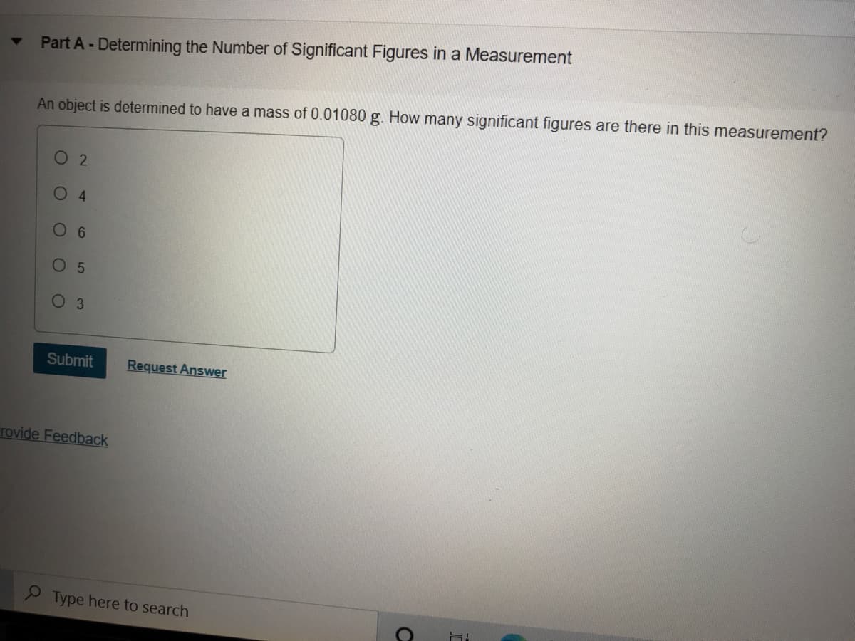 Part A - Determining the Number of Significant Figures in a Measurement
An object is determined to have a mass of 0.01080 g. How many significant figures are there in this measurement?
O 2
4.
6.
O 5
Оз
Submit
Request Answer
rovide Feedback
2 Type here to search
