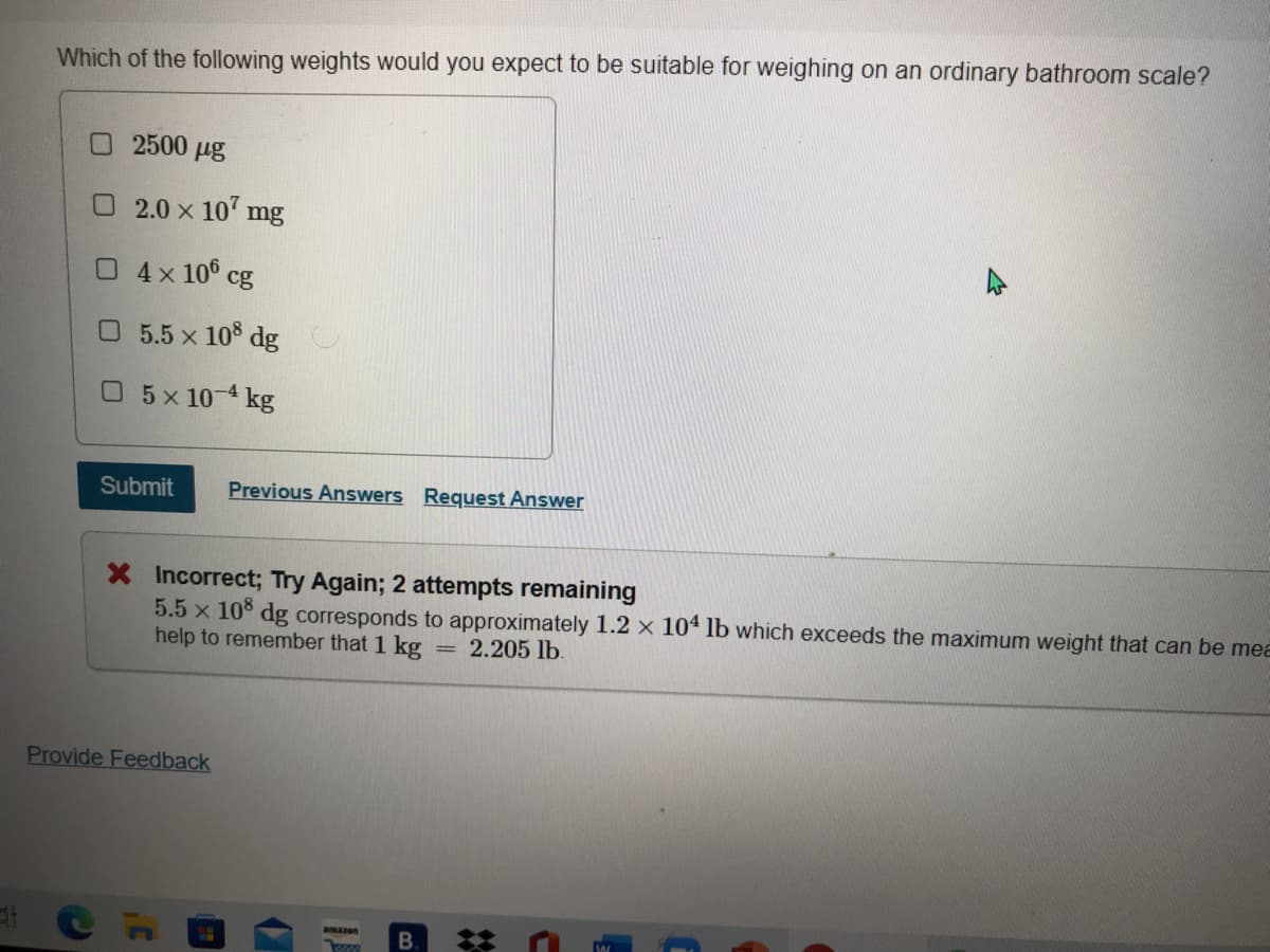 Which of the following weights would you expect to be suitable for weighing on an ordinary bathroom scale?
O2500 µg
O2.0 x 10 mg
04x 10° cg
5.5 x 10 dg
0 5x10 4 kg
Submit
Previous Answers Request Answer
X Incorrect; Try Again; 2 attempts remaining
5.5 x 10° dg corresponds to approximately 1.2 x 104 lb which exceeds the maximum weight that can be mea
help to remember that 1 kg
2.205 lb.
Provide Feedback
B. *
amazon
