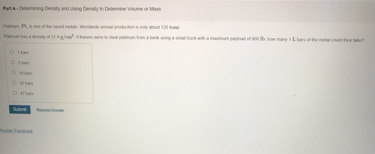 Part A- Determining Density and Using Density to Determine Volume or Mass
Platinum, Pt, is one of the rarest metals. Worldwide annual production is only about 130 tons.
Platinum has a density of 21.4 g/cm³. If thieves were to steal platinum from a bank using a small truck with a maximum payload of 900 lb, how many 1 L bars of the metal could they take?
O 1 bars
O 2 bars
O 19 bars
O 42 bars
O 47 bars
Submit
Request Answer
Provide Feedback
