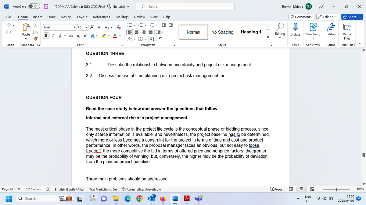 W AutoSave Off H PGDPM AA Calendar JULY 2022 Final No Label ✓
File Home Insert Draw Design Layout References
5
X
U
Undo
Paste
Clipboard
Page 26 of 32
5110 words
Q Search
Arial
BI U
U ab
12
ab x₂ X
Font
A A Aa A
A
D.A.
Mailings
QUESTION THREE
3.1
3.2
QUESTION FOUR
Search
Review View Help
3
三三三三
2¶
=~=.
Paragraph
←
Normal
Describe the relationship between uncertainty and project risk management.
Discuss the use of time planning as a project risk management tool.
Three main problems should be addressed:
English (South Africa) Text Predictions: On Accessibility: Unavailable
17°
Read the case study below and answer the questions that follow:
Internal and external risks in project management
No Spacing
W
Styles
The most critical phase in the project life cycle is the conceptual phase or bidding process, since
only scarce information is available, and nevertheless, the project baseline has to be determined,
which more or less becomes a constraint for the project in terms of time and cost and product
performance. In other words, the proposal manager faces an obvious, but not easy to loose,
tradeoff: the more competitive the bid in terms of offered price and nonprice factors, the greater
may be the probability of winning, but, conversely, the higher may be the probability of deviation
from the planned project baseline.
i
Heading 1
5
Thembi Mdepa TM
Comments Editing
Editing Dictate
Focus
Reuse
Files
Voice Sensitivity Editor Reuse Files
A
Sensitivity
ENG
US
Editor
Share
O
V
+ 100%
03:30
2023/04/09
16