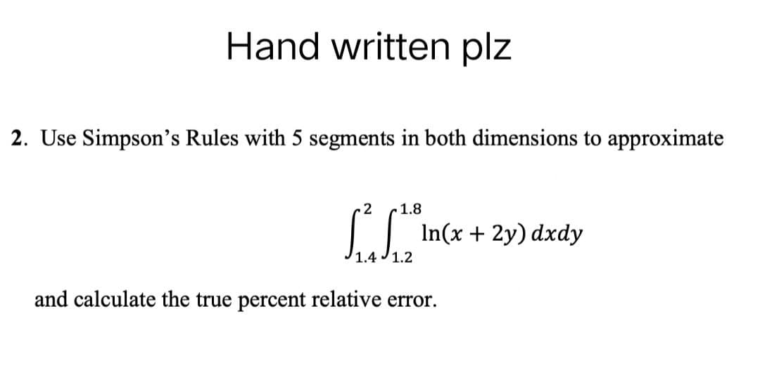 Hand written plz
2. Use Simpson's Rules with 5 segments in both dimensions to approximate
2 1.8
to incx
In(x + 2y) dxdy
1.4 1.2
and calculate the true percent relative error.
