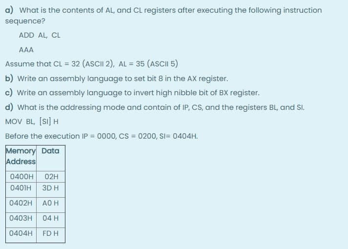 a) What is the contents of AL, and CL registers after executing the following instruction
sequence?
ADD AL, CL
AAA
Assume that CL = 32 (ASCII 2), AL = 35 (ASCII 5)
b) write an assembly language to set bit 8 in the AX register.
c) Write an assembly language to invert high nibble bit of BX register.
d) What is the addressing mode and contain of IP, CS, and the registers BL, and SI.
MOV BL, [Si] H
Before the execution IP = 0000, CS = 0200, SI= 0404H.
Memory Data
Address
0400H
02H
0401H
3D H
0402H
AO H
0403H
04 H
0404H
FD H
