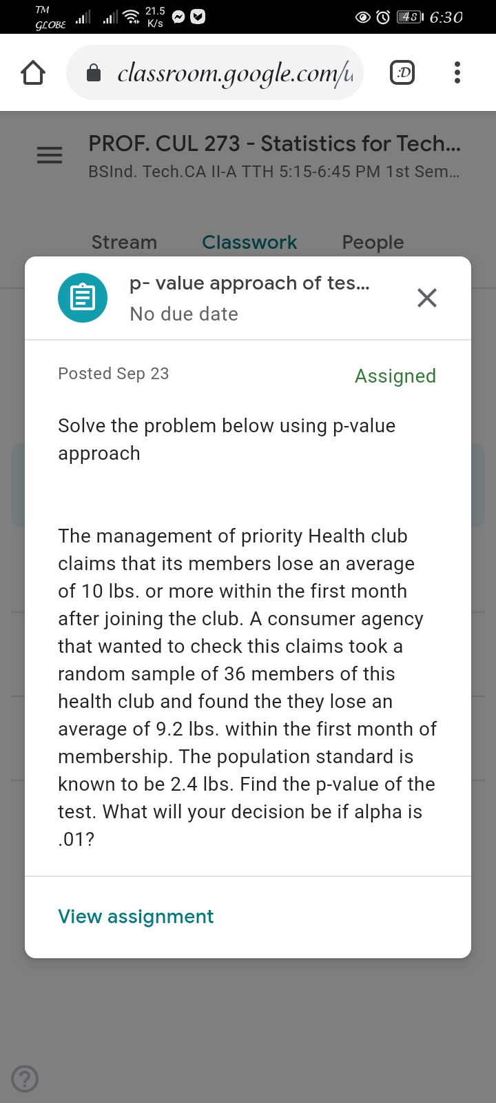 TM
21.5
481 6:30
GLOBE
K/s
i classroom.google.com/u
:D
PROF. CUL 273 - Statistics for Tech...
BSInd. Tech.CA II-A TTH 5:15-6:45 PM 1st Sem...
Stream
Classwork
Рeople
p- value approach of tes...
No due date
Posted Sep 23
Assigned
Solve the problem below using p-value
approach
The management of priority Health club
claims that its members lose an average
of 10 Ibs. or more within the first month
after joining the club. A consumer agency
that wanted to check this claims took a
random sample of 36 members of this
health club and found the they lose an
average of 9.2 Ibs. within the first month of
membership. The population standard is
known to be 2.4 Ibs. Find the p-value of the
test. What will your decision be if alpha is
.01?
View assignment

