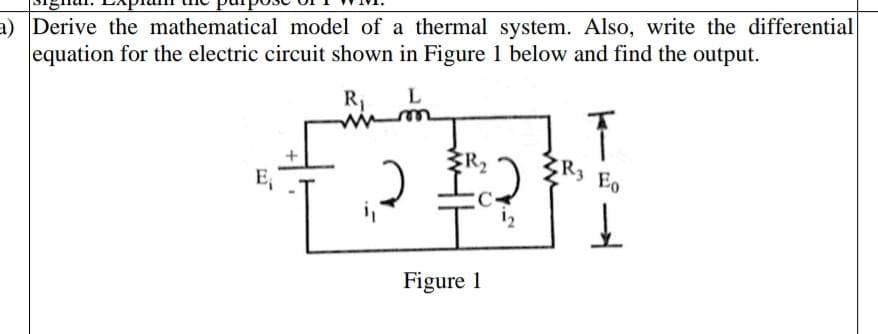 a) Derive the mathematical model of a thermal system. Also, write the differential
equation for the electric circuit shown in Figure 1 below and find the output.
E₁
R₁
M
P
FR₂
Figure 1
R3 E0
↓