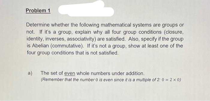 Problem 1
Determine whether the following mathematical systems are groups or
not. If it's a group, explain why all four group conditions (closure,
identity, inverses, associativity) are satisfied. Also, specify if the group
is Abelian (commutative). If it's not a group, show at least one of the
four group conditions that is not satisfied.
a) The set of even whole numbers under addition.
(Remember that the number 0 is even since it is a multiple of 2:0 = 2 ×0)