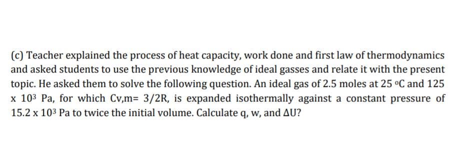 (c) Teacher explained the process of heat capacity, work done and first law of thermodynamics
and asked students to use the previous knowledge of ideal gasses and relate it with the present
topic. He asked them to solve the following question. An ideal gas of 2.5 moles at 25 °C and 125
x 103 Pa, for which Cv,m= 3/2R, is expanded isothermally against a constant pressure of
15.2 x 103 Pa to twice the initial volume. Calculate q, w, and AU?
