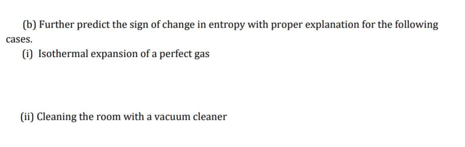 (b) Further predict the sign of change in entropy with proper explanation for the following
cases.
(i) Isothermal expansion of a perfect gas
(ii) Cleaning the room with a vacuum cleaner
