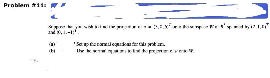 Problem #11:
Suppose that you wish to find the projection of u = (3,0,6)" onto the subspace W of R spanned by (2, 1,0)"
and (0, 1,-1)'.
(a)
"Set up the normal equations for this problem.
(b)
Use the normal equations to find the projection of u onto W.
