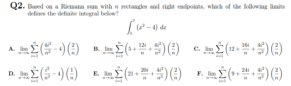 Q2. Based on a Riemann sum with n rectangles and right endpoints, which of the following limits
defines the definite integral below?
(x2
4) dx
4i²
4
n2
n
4i2
n
4i2
A. lim
В. lim
12i
5 +
16i
C. lim ) ( 12 +
n2
n2
n00
n
n
n00
n
i=1
i=1
i=1
E. im (21 + 2 +) )
;2
4i2
+
n2
20i
4i2
24i
D. lim
F. lim )(9+
n2
n
n
i=1
i=1
i=1
