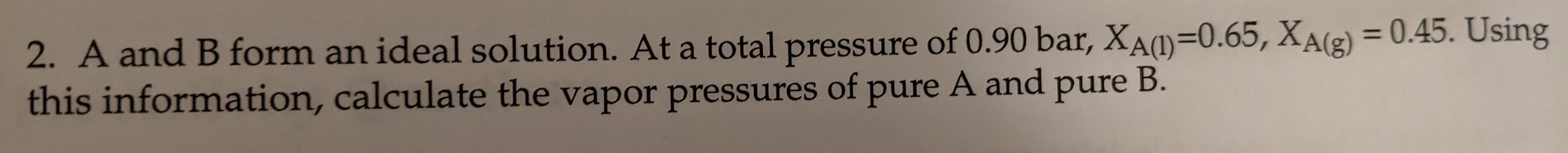 2. A and B form an ideal solution. At a total pressure of 0.90 bar, Xa(1)=0.65, XA(g) = 0.45. Using
this information, calculate the vapor pressures of pure A and pure B.
