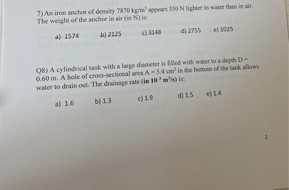7) An iron anchor of density 7870 kg/m' appears 350 N lighter in water than in air.
The weight of the anchor in air (in N) is:
a) 1574
b) 2125
c) 3148
d) 2755 e) 1025
Q8) A cylindrical tank with a large diameter is filled with water to a depth D =
0.60 m. A hole of cross-sectional area A = 5.4 cm² in the bottom of the tank allows
water to drain out. The drainage rate (in 10³ m³/s) is:
a) 1.6
b) 1.3
c) 1.9
d) 1.5 e) 1.4
2