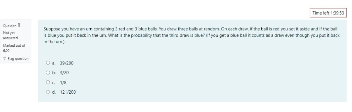 Time left 1:39:53
Question 1
Suppose you have an urn containing 3 red and 3 blue balls. You draw three balls at random. On each draw, if the ball is red you set it aside and if the ball
is blue you put it back in the urn. What is the probability that the third draw is blue? (If you get a blue ball it counts as a draw even though you put it back
Not yet
answered
in the urn.)
Marked out of
6.00
P Flag question
O a. 39/200
O b. 3/20
O c. 1/8
O d. 121/200
