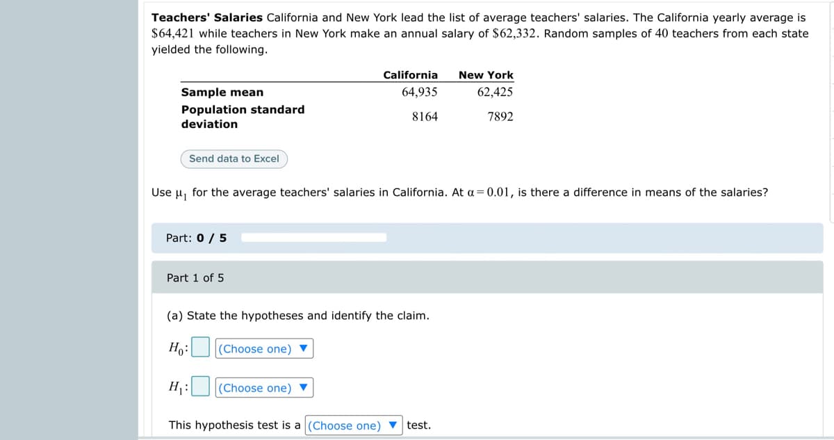Teachers' Salaries California and New York lead the list of average teachers' salaries. The California yearly average is
$64,421 while teachers in New York make an annual salary of $62,332. Random samples of 40 teachers from each state
yielded the following.
California
New York
Sample mean
64,935
62,425
Population standard
deviation
8164
7892
Send data to Excel
Use u, for the average teachers' salaries in California. At a = 0.01, is there a difference in means of the salaries?
Part: 0 / 5
Part 1 of 5
(a) State the hypotheses and identify the claim.
Ho: (Choose one) ▼
H¡:
(Choose one) ▼
This hypothesis test is a (Choose one) ▼ test.
