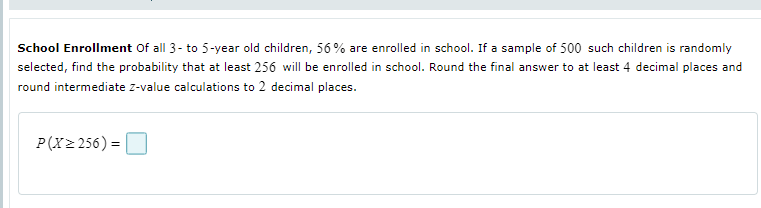 School Enrollment Of all 3- to 5-year old children, 56% are enrolled in school. If a sample of 500 such children is randomly
selected, find the probability that at least 256 will be enrolled in school. Round the final answer to at least 4 decimal places and
round intermediate z-value calculations to 2 decimal places.
P(X2 256) =
