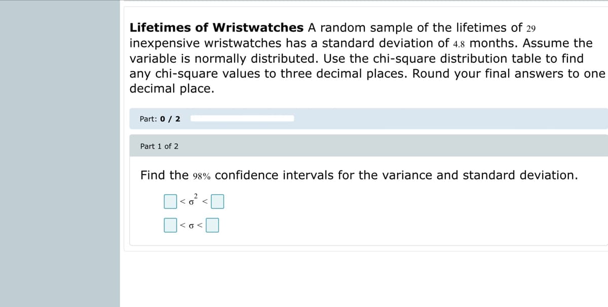 Lifetimes of Wristwatches A random sample of the lifetimes of 29
inexpensive wristwatches has a standard deviation of 4.8 months. Assume the
variable is normally distributed. Use the chi-square distribution table to find
any chi-square values to three decimal places. Round your final answers to one
decimal place.
Part: 0 / 2
Part 1 of 2
Find the 98% confidence intervals for the variance and standard deviation.
<o<

