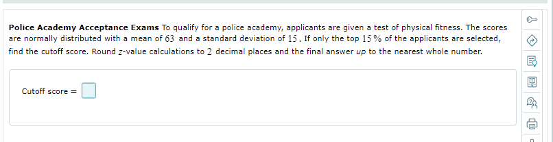 Police Academy Acceptance Exams To qualify for a police academy, applicants are given a test of physical fitness. The scores
are normally distributed with a mean of 63 and a standard deviation of 15. If only the top 15% of the applicants are selected,
find the cutoff score. Round z-value calculations to 2 decimal places and the final answer up to the nearest whole number.
Cutoff score =
