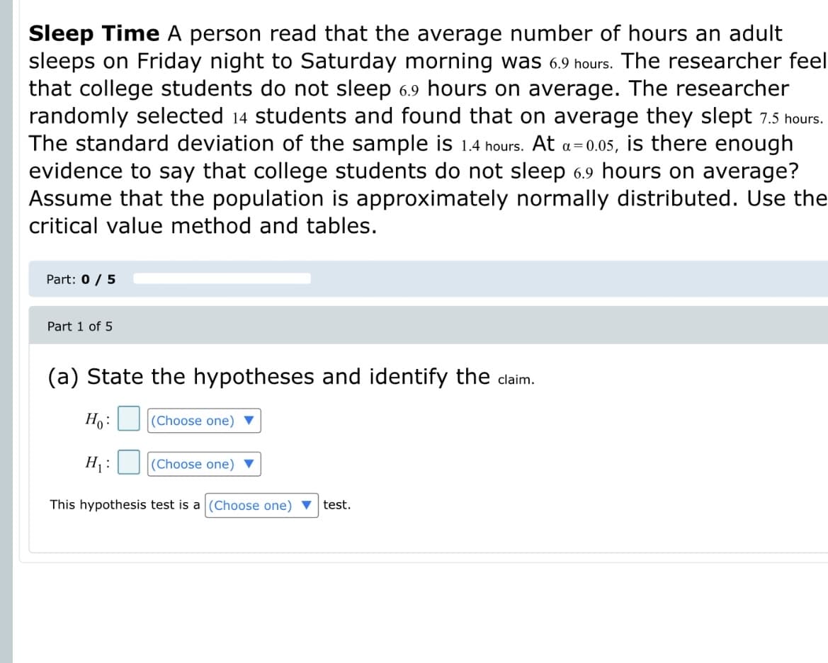 Sleep Time A person read that the average number of hours an adult
sleeps on Friday night to Saturday morning was 6.9 hours. The researcher feel
that college students do not sleep 6.9 hours on average. The researcher
randomly selected 14 students and found that on average they slept 7.5 hours.
The standard deviation of the sample is 1.4 hours. At a=0.05, is there enough
evidence to say that college students do not sleep 6.9 hours on average?
Assume that the population is approximately normally distributed. Use the
critical value method and tables.
Part: 0 / 5
Part 1 of 5
(a) State the hypotheses and identify the clainm.
H:
(Choose one) ▼
H :
(Choose one) ▼
This hypothesis test is a (Choose one) ▼ test.
