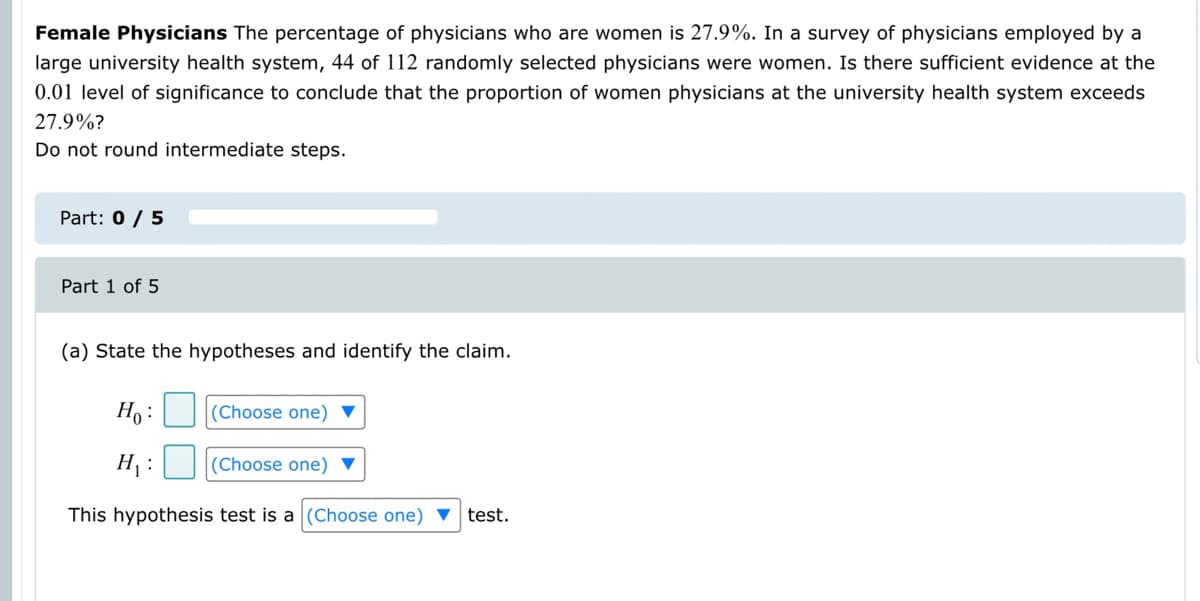 Female Physicians The percentage of physicians who are women is 27.9%. In a survey of physicians employed by a
large university health system, 44 of 112 randomly selected physicians were women. Is there sufficient evidence at the
0.01 level of significance to conclude that the proportion of women physicians at the university health system exceeds
27.9%?
Do not round intermediate steps.
Part: 0 / 5
Part 1 of 5
(a) State the hypotheses and identify the claim.
Ho :
(Choose one) ▼
H :
(Choose one) ▼
This hypothesis test is a (Choose one) ▼ test.
