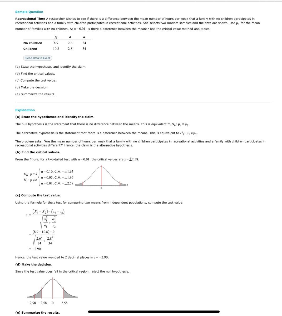 Sample Question
Recreational Time A researcher wishes to see if there is a difference between the mean number of hours per week that a family with no children participates in
recreational activities and a family with children participates in recreational activities. She selects two random samples and the data are shown. Use u, for the mean
number of families with no children. At a =0.01, is there a difference between the means? Use the critical value method and tables.
No children
8.9
2.6
34
Children
10.8
2.8
34
Send data to Excel
(a) State the hypotheses and identify the claim.
(b) Find the critical values.
(c) Compute the test value.
(d) Make the decision.
(e) Summarize the results.
Explanation
(a) State the hypotheses and identify the claim.
The null hypothesis is the statement that there is no difference between the means. This is equivalent to H: H, =H.
The alternative hypothesis is the statement that there is a difference between the means. This is equivalent to H,: H, #µy.
The problem asks, "Are the mean number of hours per week that a family with no children participates in recreational activities and a family with children participates in
recreational activities different?" Hence, the claim is the alternative hypothesis.
(b) Find the critical values.
From the figure, for a two-tailed test with a= 0.01, the critical values are z=12.58.
a= 0.10, C.V.=±1.65
¥ = ri : °H
a= 0.05, C.V.-±1.96
H :H#k
a- 0.01, C.V.-£2.58
(c) Compute the test value.
Using the formula for the z test for comparing two means from independent populations, compute the test value:
(X,- X2)- (H, – H2)
(8.9 – 10.8) – 0
2.62 2.82
34
34
=-2.90
Hence, the test value rounded to 2 decimal places is z= - 2.90.
(d) Make the decision.
Since the test value does fall in the critical region, reject the null hypothesis.
-2.90 -2.58
2.58
(e) Summarize the results.
