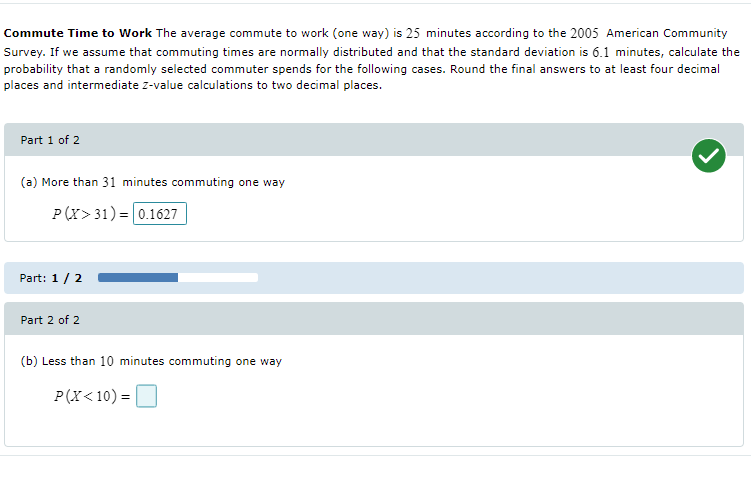Commute Time to Work The average commute to work (one way) is 25 minutes according to the 2005 American Community
Survey. If we assume that commuting times are normally distributed and that the standard deviation is 6.1 minutes, calculate the
probability that a randomly selected commuter spends for the following cases. Round the final answers to at least four decimal
places and intermediate z-value calculations to two decimal places.
Part 1 of 2
(a) More than 31 minutes commuting one way
P(X> 31) = 0.1627
%3D
Part: 1 / 2
Part 2 of 2
(b) Less than 10 minutes commuting one way
P(X< 10) =
