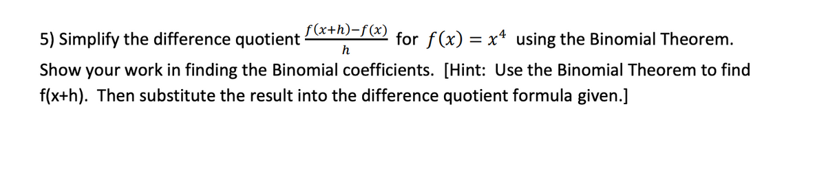 5) Simplify the difference quotient =/) for f(x) = x* using the Binomial Theorem.
%3D
h
Show your work in finding the Binomial coefficients. [Hint: Use the Binomial Theorem to find
f(x+h). Then substitute the result into the difference quotient formula given.]
