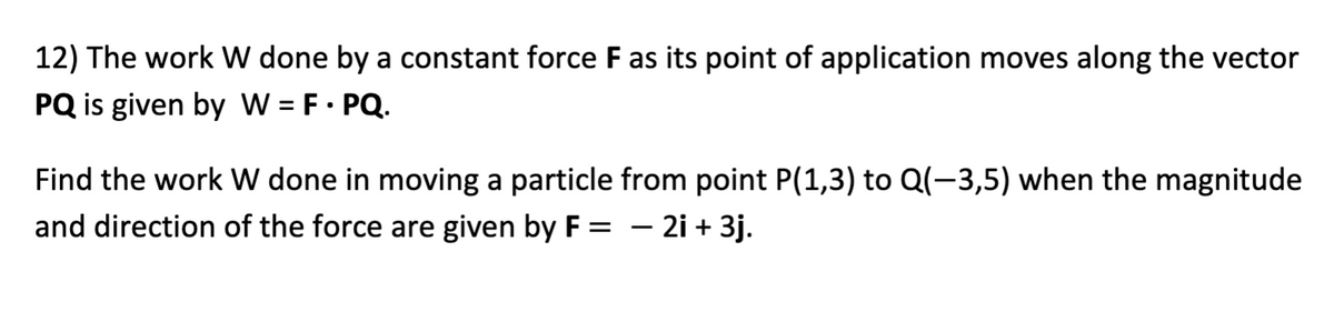 12) The work W done by a constant force F as its point of application moves along the vector
PQ is given by W = F • PQ.
Find the work W done in moving a particle from point P(1,3) to Q(-3,5) when the magnitude
and direction of the force are given by F = – 2i + 3j.
