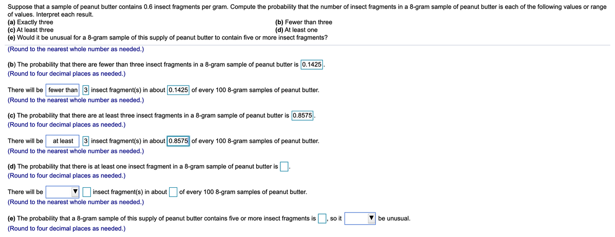 Suppose that a sample of peanut butter contains 0.6 insect fragments per gram. Compute the probability that the number of insect fragments in a 8-gram sample of peanut butter is each of the following values or range
of values. Interpret each result.
(a) Exactly three
(c) At least three
(e) Would it be unusual for a 8-gram sample of this supply of peanut butter to contain five or more insect fragments?
(b) Fewer than three
(d) At least one
(Round to the nearest whole number as needed.)
(b) The probability that there are fewer than three insect fragments in a 8-gram sample of peanut butter is 0.1425
(Round to four decimal places as needed.)
There will be fewer than 3 insect fragment(s) in about 0.1425 of every 100 8-gram samples of peanut butter.
(Round to the nearest whole number as needed.)
(c) The probability that there are at least three insect fragments in a 8-gram sample of peanut butter is 0.8575
(Round to four decimal places as needed.)
There will be
at least
3 insect fragment(s) in about 0.8575|| of every 100 8-gram samples of peanut butter.
(Round to the nearest whole number as needed.)
(d) The probability that there is at least one insect fragment in a 8-gram sample of peanut butter is
(Round to four decimal places as needed.)
There will be
insect fragment(s) in about
of
every
100 8-gram samples of peanut butter.
(Round to the nearest whole number as needed.)
(e) The probability that a 8-gram sample of this supply of peanut butter contains five or more insect fragments is
so it
be unusual.
(Round to four decimal places as needed.)

