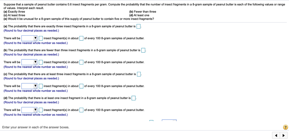 Suppose that a sample of peanut butter contains 0.6 insect fragments per gram. Compute the probability that the number of insect fragments in a 8-gram sample of peanut butter is each of the following values or range
of values. Interpret each result.
(a) Exactly three
(c) At least three
(e) Would it be unusual for a 8-gram sample of this supply of peanut butter to contain five or more insect fragments?
(b) Fewer than three
(d) At least one
(a) The probability that there are exactly three insect fragments in a 8-gram sample of peanut butter is
(Round to four decimal places as needed.)
There will be
insect fragment(s) in about
of every 100 8-gram samples of peanut butter.
(Round to the nearest whole number as needed.)
(b) The probability that there are fewer than three insect fragments in a 8-gram sample of peanut butter is
(Round to four decimal places as needed.)
There will be
insect fragment(s) in about of every 100 8-gram samples of peanut butter.
(Round to the nearest whole number as needed.)
(c) The probability that there are at least three insect fragments in a 8-gram sample of peanut butter is
(Round to four decimal places as needed.)
There will be
insect fragment(s) in about
of every 100 8-gram samples of peanut butter.
(Round to the nearest whole number as needed.)
(d) The probability that there is at least one insect fragment in a 8-gram sample of peanut butter is
(Round to four decimal places as needed.)
There will be
insect fragment(s) in about
of every 100 8-gram samples of peanut butter.
(Round to the nearest whole number as needed.)
Enter your answer in each of the answer boxes.
[
