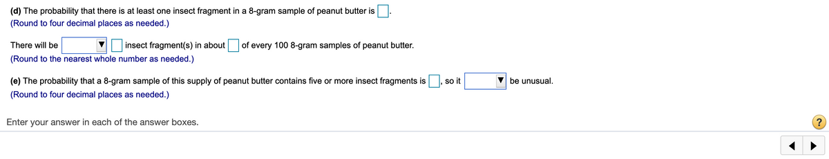 (d) The probability that there is at least one insect fragment in a 8-gram sample of peanut butter is
(Round to four decimal places as needed.)
There will be
insect fragment(s) in about of every 100 8-gram samples of peanut butter.
(Round to the nearest whole number as needed.)
(e) The probability that a 8-gram sample of this supply of peanut butter contains five or more insect fragments is
so it
be unusual.
(Round to four decimal places as needed.)
Enter your answer in each of the answer boxes.
