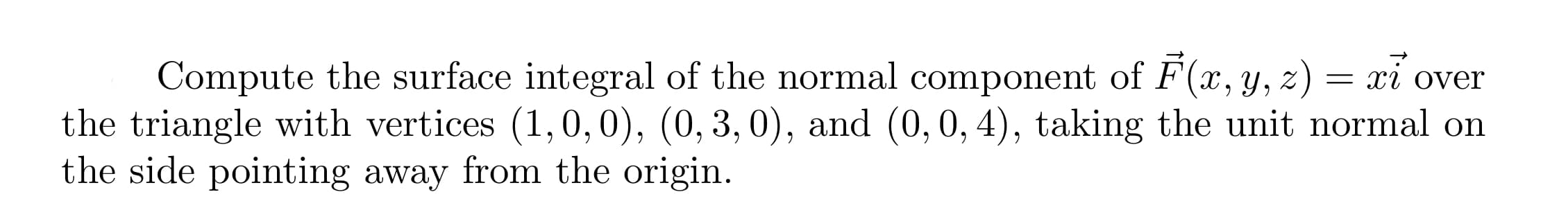 Compute the surface integral of the normal component of F(x,y, z) = xi over
the triangle with vertices (1,0,0), (0, 3, 0), and (0,0, 4), taking the unit normal on
the side pointing away from the origin.
