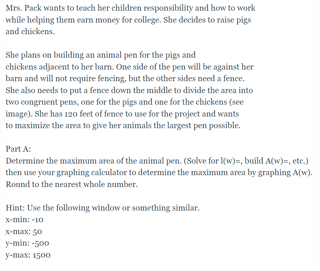 Mrs. Pack wants to teach her children responsibility and how to work
while helping them earn money for college. She decides to raise pigs
and chickens.
She plans on building an animal pen for the pigs and
chickens adjacent to her barn. One side of the pen will be against her
barn and will not require fencing, but the other sides need a fence.
She also needs to put a fence down the middle to divide the area into
two congruent pens, one for the pigs and one for the chickens (see
image). She has 120 feet of fence to use for the project and wants
to maximize the area to give her animals the largest pen possible.
Part A:
Determine the maximum area of the animal pen. (Solve for l(w)=, build A(w)=, etc.)
then use your graphing calculator to determine the maximum area by graphing A(w).
Round to the nearest whole number.
Hint: Use the following window or something similar.
X-min: -10
X-max: 50
у-min: -500
у-max: 1500
