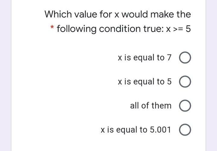 Which value for x would make the
following condition true: x >= 5
x is equal to 7 O
x is equal to 5 O
all of them O
x is equal to 5.001 O
