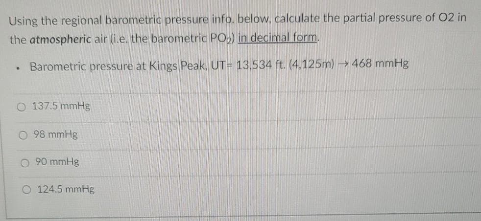 Using the regional barometric pressure info. below, calculate the partial pressure of O2 in
the atmospheric air (i.e. the barometric PO₂) in decimal form.
.
Barometric pressure at Kings Peak, UT= 13,534 ft. (4,125m)→ 468 mmHg
O 137.5 mmHg
O 98 mmHg
O 90 mmHg
O 124.5 mmHg