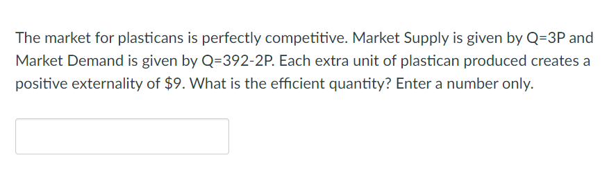 The market for plasticans is perfectly competitive. Market Supply is given by Q=3P and
Market Demand is given by Q=392-2P. Each extra unit of plastican produced creates a
positive externality of $9. What is the efficient quantity? Enter a number only.