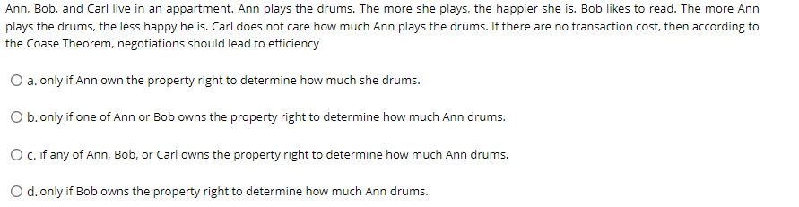 Ann, Bob, and Carl live in an appartment. Ann plays the drums. The more she plays, the happier she is. Bob likes to read. The more Ann
plays the drums, the less happy he is. Carl does not care how much Ann plays the drums. If there are no transaction cost, then according to
the Coase Theorem, negotiations should lead to efficiency
O a. only if Ann own the property right to determine how much she drums.
O b. only if one of Ann or Bob owns the property right to determine how much Ann drums.
O c. if any of Ann, Bob, or Carl owns the property right to determine how much Ann drums.
O d.only if Bob owns the property right to determine how much Ann drums.