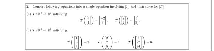 2. Convert following equations into a single equation involving [7] and then solve for [T].
(a) T: R²
R2 satisfying
T()-[13]
¹ (3) - B
T
(b) T: R³ R¹ satisfying
T
<= 2.
-1₁ T 27
24
(1)-
T
(E)
6.