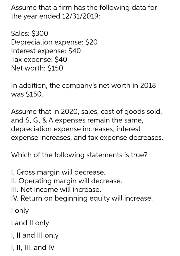 Assume that a firm has the following data for
the year ended 12/31/2019:
Sales: $300
Depreciation expense: $20
Interest expense: $40
Tax expense: $40
Net worth: $150
In addition, the company's net worth in 2018
was $150.
Assume that in 2020, sales, cost of goods sold,
and S, G, & A expenses remain the same,
depreciation expense increases, interest
expense increases, and tax expense decreases.
Which of the following statements is true?
1. Gross margin will decrease.
II. Operating margin will decrease.
III. Net income will increase.
IV. Return on beginning equity will increase.
I only
I and II only
I, II and III only
I, II, III, and IV