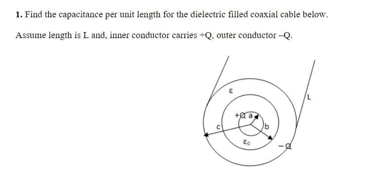 1. Find the capacitance per unit length for the dielectric filled coaxial cable below.
Assume length is L and, inner conductor carries +Q, outer conductor -Q.
+a a,
