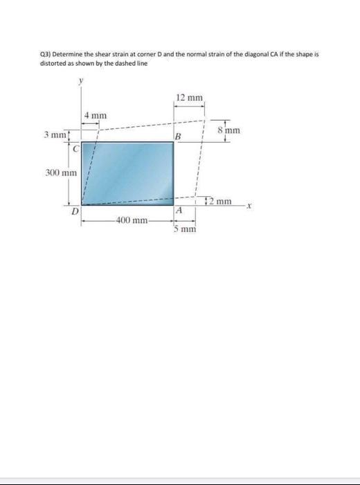 Q3) Determine the shear strain at corner D and the normal strain of the diagonal CA if the shape is
distorted as shown by the dashed line
12 mm
4 mm
8 mm
3 mm
300 mm
12 mm
400 mm-
5 mm
