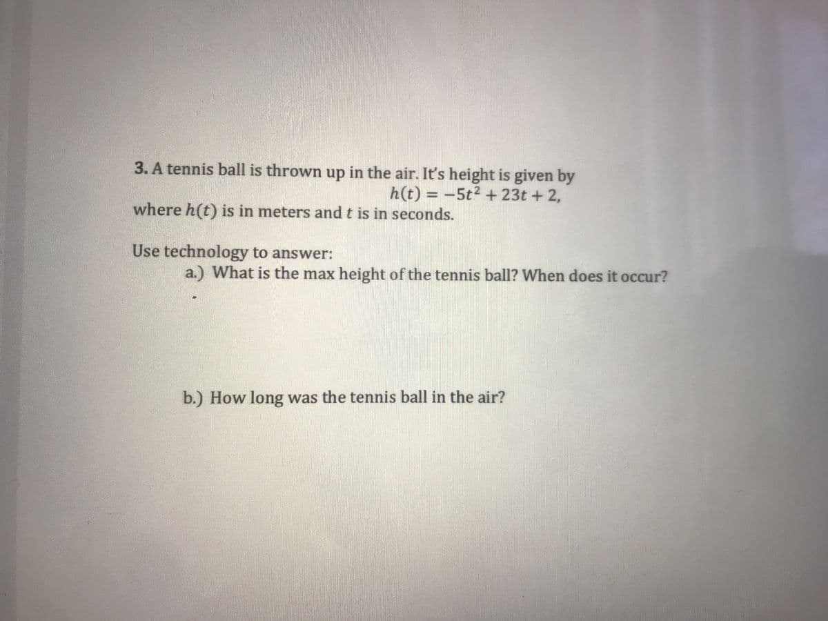 3. A tennis ball is thrown up in the air. It's height is given by
h(t) = -5t2 + 23t + 2,
where h(t) is in meters and t is in seconds.
Use technology to answer:
a.) What is the max height of the tennis ball? When does it occur?
b.) How long was the tennis ball in the air?
