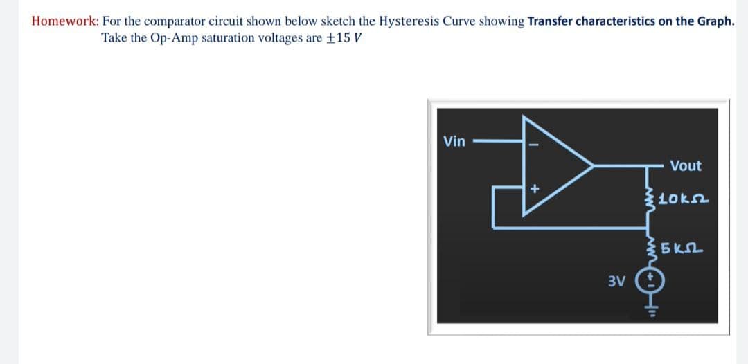 Homework: For the comparator circuit shown below sketch the Hysteresis Curve showing Transfer characteristics on the Graph.
Take the Op-Amp saturation voltages are +15 V
Vin
Vout
L0kn
3V
