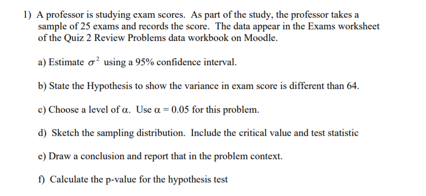 1) A professor is studying exam scores. As part of the study, the professor takes a
sample of 25 exams and records the score. The data appear in the Exams worksheet
of the Quiz 2 Review Problems data workbook on Moodle.
a) Estimate o' using a 95% confidence interval.
b) State the Hypothesis to show the variance in exam score is different than 64.
c) Choose a level of a. Use a = 0.05 for this problem.
d) Sketch the sampling distribution. Include the critical value and test statistic
e) Draw a conclusion and report that in the problem context.
f) Calculate the p-value for the hypothesis test
