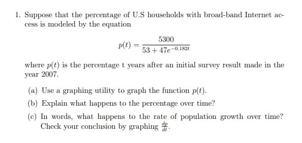 1. Suppose that the percentage of U.S households with broad-band Internet ac-
cess is modeled by the equation
5300
p(t)
53 + 47e-0.1821
where p(t) is the percentage t years after an initial survey result made in the
year 2007.
(a) Use a graphing utility to graph the function p(t).
(b) Explain what happens to the percentage over time?
(c) In words, what happens to the rate of population growth over time?
Check your conclusion by graphing .

