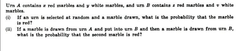 Urn A contains x red marbles and y white marbles, and urn B contains z red marbles and v white
marbles.
(i) If an urn is selected at random and a marble drawn, what is the probability that the marble
is red?
(ii) If a marble is drawn from urn A and put into urn B and then a marble is drawn from urn B,
what is the probability that the second marble is red?
