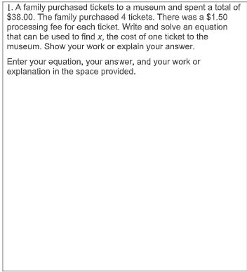 1. A family purchased tickets to a museum and spent a total of
$38.00. The family purchased 4 tickets. There was a $1.50
processing fee for each ticket. Write and solve an equation
that can be used to find x, the cost of one ticket to the
museum. Show your work or explain your answer.
Enter your equation, your answer, and your work or
explanation in the space provided.
