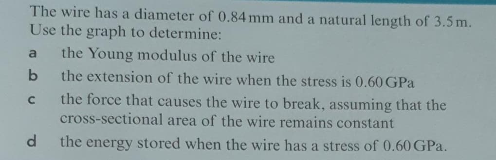 The wire has a diameter of 0.84 mm and a natural length of 3.5 m.
Use the graph to determine:
a
the Young modulus of the wire
b
the extension of the wire when the stress is 0.60 GPa
the force that causes the wire to break, assuming that the
cross-sectional area of the wire remains constant
d
the energy stored when the wire has a stress of 0.60 GPa.
